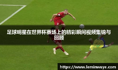 足球明星在世界杯赛场上的精彩瞬间视频集锦与回顾